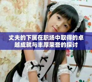 丈夫的下屬在職場中取得的卓越成就與豐厚榮譽(yù)的探討