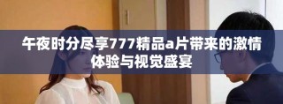午夜時分盡享777精品a片帶來的激情體驗與視覺盛宴