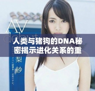 人類與豬狗的DNA秘密揭示進(jìn)化關(guān)系的重要性
