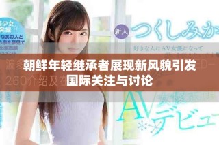 朝鮮年輕繼承者展現(xiàn)新風(fēng)貌引發(fā)國(guó)際關(guān)注與討論