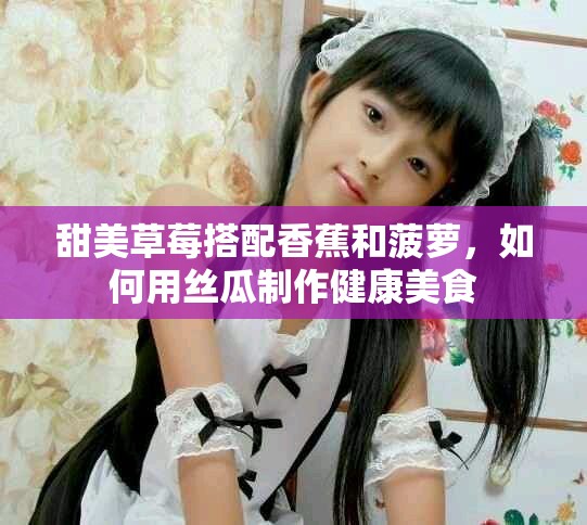 甜美草莓搭配香蕉和菠蘿，如何用絲瓜制作健康美食