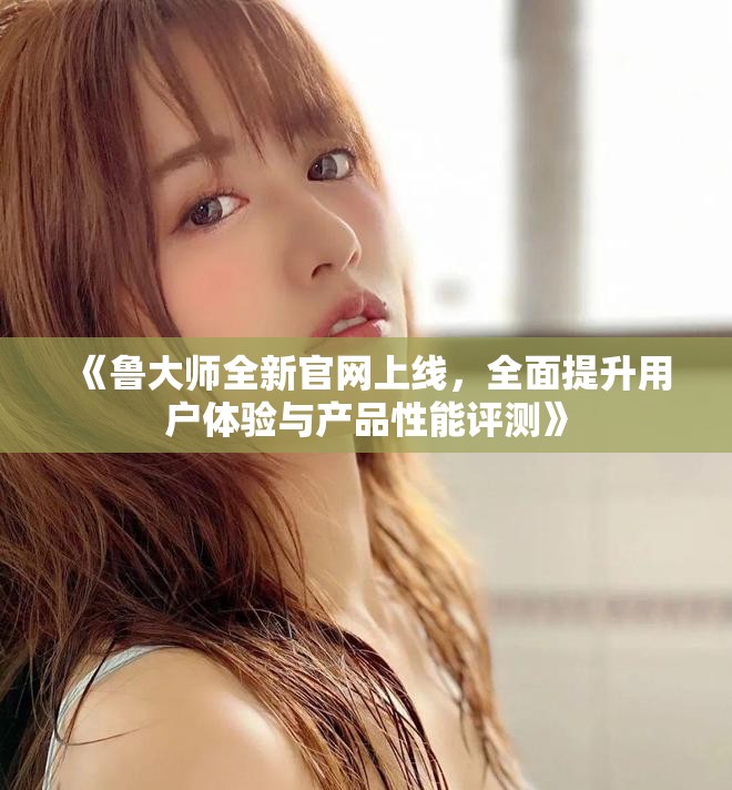 《魯大師全新官網上線，全面提升用戶體驗與產品性能評測》