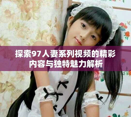 探索97人妻系列視頻的精彩內(nèi)容與獨特魅力解析