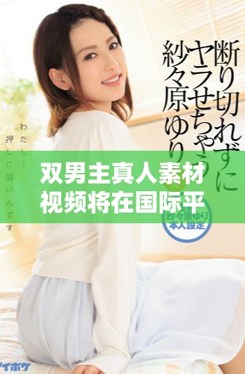 雙男主真人素材視頻將在國際平臺引發(fā)熱議與關(guān)注