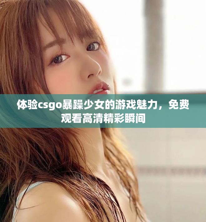 體驗csgo暴躁少女的游戲魅力，免費觀看高清精彩瞬間
