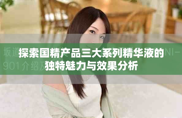 探索國精產(chǎn)品三大系列精華液的獨(dú)特魅力與效果分析