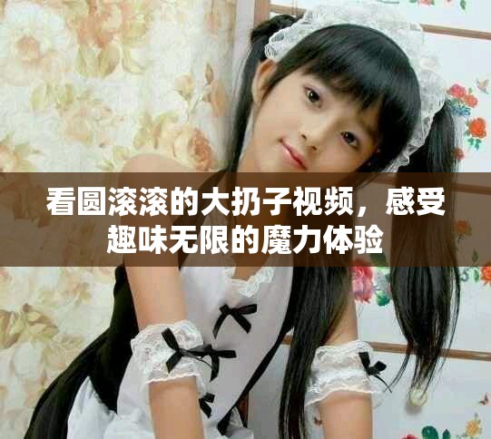 看圓滾滾的大扔子視頻，感受趣味無限的魔力體驗(yàn)